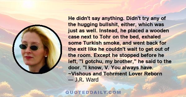 He didn't say anything. Didn't try any of the hugging bullshit, either, which was just as well. Instead, he placed a wooden case next to Tohr on the bed, exhaled some Turkish smoke, and went back for the exit like he