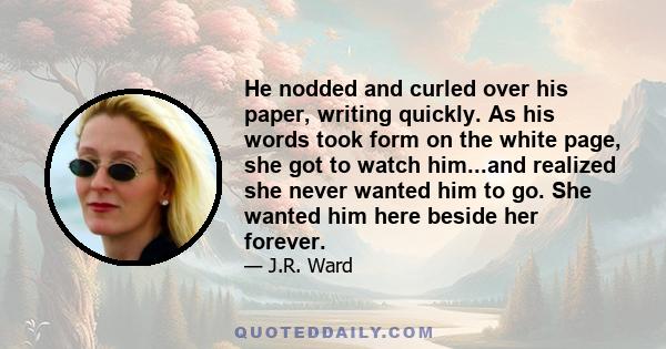 He nodded and curled over his paper, writing quickly. As his words took form on the white page, she got to watch him...and realized she never wanted him to go. She wanted him here beside her forever.