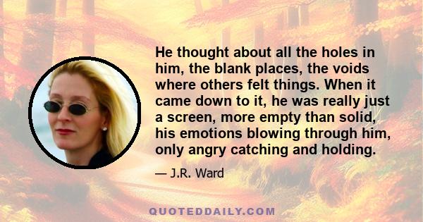 He thought about all the holes in him, the blank places, the voids where others felt things. When it came down to it, he was really just a screen, more empty than solid, his emotions blowing through him, only angry