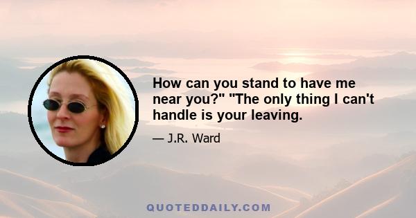 How can you stand to have me near you? The only thing I can't handle is your leaving.