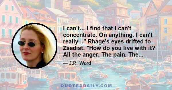 I can't... I find that I can't concentrate. On anything. I can't really... Rhage's eyes drifted to Zsadist. How do you live with it? All the anger. The pain. The...
