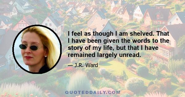 I feel as though I am shelved. That I have been given the words to the story of my life, but that I have remained largely unread.