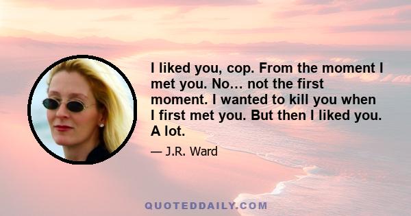 I liked you, cop. From the moment I met you. No… not the first moment. I wanted to kill you when I first met you. But then I liked you. A lot.