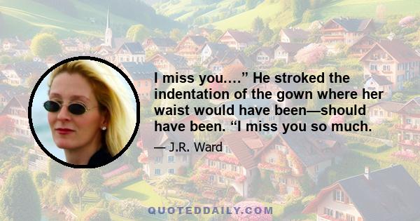 I miss you.…” He stroked the indentation of the gown where her waist would have been—should have been. “I miss you so much.