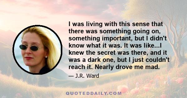 I was living with this sense that there was something going on, something important, but I didn't know what it was. It was like...I knew the secret was there, and it was a dark one, but I just couldn't reach it. Nearly