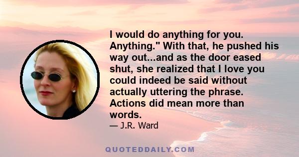 I would do anything for you. Anything. With that, he pushed his way out...and as the door eased shut, she realized that I love you could indeed be said without actually uttering the phrase. Actions did mean more than