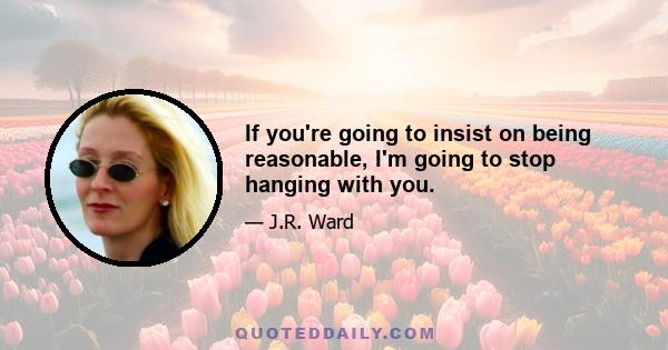 If you're going to insist on being reasonable, I'm going to stop hanging with you.