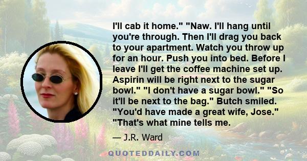 I'll cab it home. Naw. I'll hang until you're through. Then I'll drag you back to your apartment. Watch you throw up for an hour. Push you into bed. Before I leave I'll get the coffee machine set up. Aspirin will be