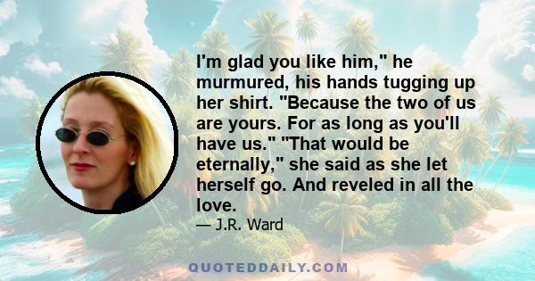 I'm glad you like him, he murmured, his hands tugging up her shirt. Because the two of us are yours. For as long as you'll have us. That would be eternally, she said as she let herself go. And reveled in all the love.