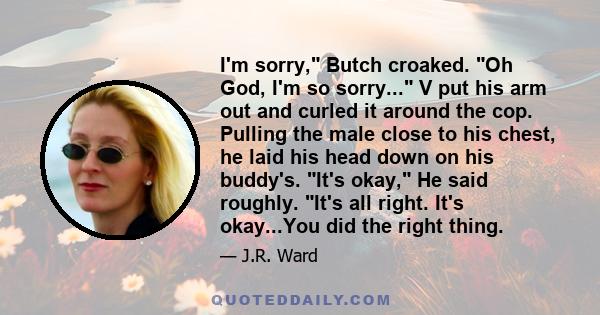 I'm sorry, Butch croaked. Oh God, I'm so sorry... V put his arm out and curled it around the cop. Pulling the male close to his chest, he laid his head down on his buddy's. It's okay, He said roughly. It's all right.