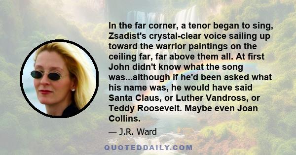 In the far corner, a tenor began to sing, Zsadist's crystal-clear voice sailing up toward the warrior paintings on the ceiling far, far above them all. At first John didn't know what the song was...although if he'd been 