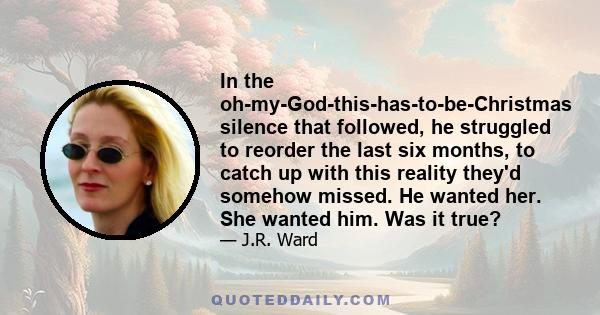 In the oh-my-God-this-has-to-be-Christmas silence that followed, he struggled to reorder the last six months, to catch up with this reality they'd somehow missed. He wanted her. She wanted him. Was it true?