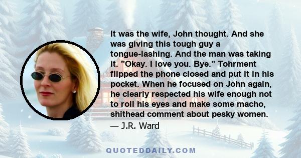 It was the wife, John thought. And she was giving this tough guy a tongue-lashing. And the man was taking it. Okay. I love you. Bye. Tohrment flipped the phone closed and put it in his pocket. When he focused on John