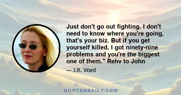 Just don't go out fighting. I don't need to know where you're going, that's your biz. But if you get yourself killed, I got ninety-nine problems and you're the biggest one of them. Rehv to John