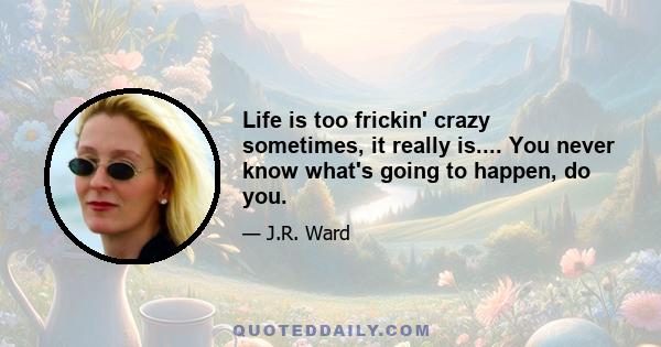 Life is too frickin' crazy sometimes, it really is.... You never know what's going to happen, do you.