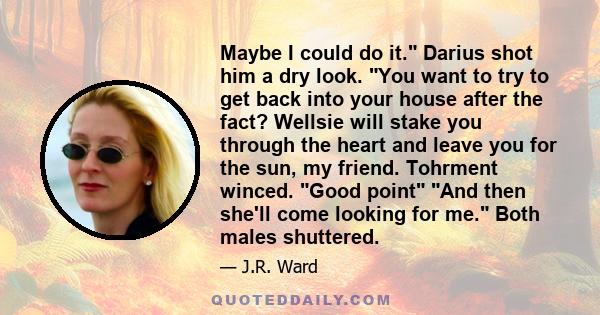 Maybe I could do it. Darius shot him a dry look. You want to try to get back into your house after the fact? Wellsie will stake you through the heart and leave you for the sun, my friend. Tohrment winced. Good point And 