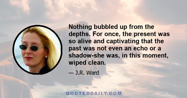 Nothing bubbled up from the depths. For once, the present was so alive and captivating that the past was not even an echo or a shadow-she was, in this moment, wiped clean.