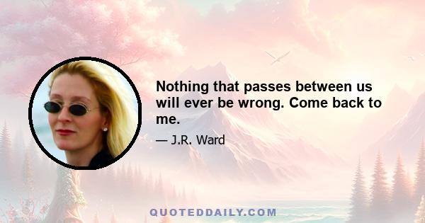 Nothing that passes between us will ever be wrong. Come back to me.