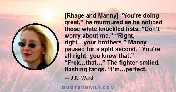 [Rhage and Manny] “You’re doing great,” he murmured as he noticed those white knuckled fists. “Don’t worry about me.” “Right, right…your brothers.” Manny paused for a split second. “You’re all right, you know that.”