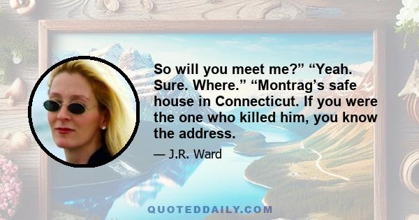 So will you meet me?” “Yeah. Sure. Where.” “Montrag’s safe house in Connecticut. If you were the one who killed him, you know the address.