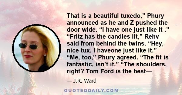 That is a beautiful tuxedo,” Phury announced as he and Z pushed the door wide. “I have one just like it .” “Fritz has the candles lit,” Rehv said from behind the twins. “Hey, nice tux. I haveone just like it.” “Me,