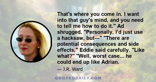 That's where you come in. I want into that guy's mind, and you need to tell me how to do it. Ad shrugged. Personally, I'd just use a hacksaw, but— There are potential consequences and side effects, Eddie said carefully. 