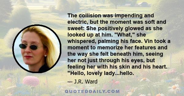 The collision was impending and electric, but the moment was soft and sweet: She positively glowed as she looked up at him. What, she whispered, palming his face. Vin took a moment to memorize her features and the way