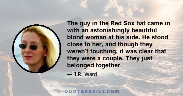 The guy in the Red Sox hat came in with an astonishingly beautiful blond woman at his side. He stood close to her, and though they weren't touching, it was clear that they were a couple. They just belonged together.