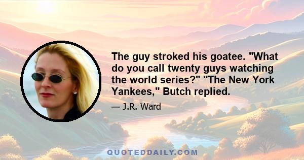 The guy stroked his goatee. What do you call twenty guys watching the world series? The New York Yankees, Butch replied.