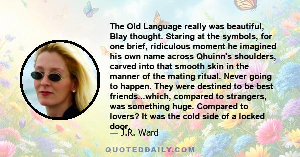 The Old Language really was beautiful, Blay thought. Staring at the symbols, for one brief, ridiculous moment he imagined his own name across Qhuinn's shoulders, carved into that smooth skin in the manner of the mating