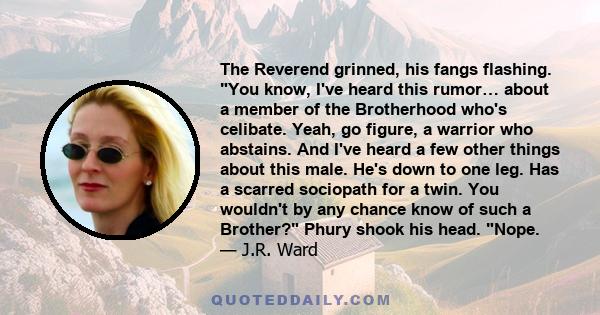 The Reverend grinned, his fangs flashing. You know, I've heard this rumor… about a member of the Brotherhood who's celibate. Yeah, go figure, a warrior who abstains. And I've heard a few other things about this male.