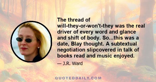 The thread of will-they-or-won't-they was the real driver of every word and glance and shift of body. So...this was a date, Blay thought. A subtextual negotiation slipcovered in talk of books read and music enjoyed.