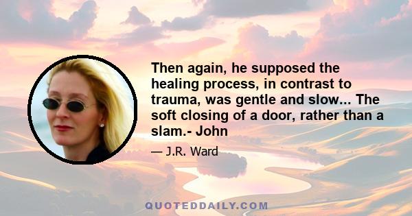 Then again, he supposed the healing process, in contrast to trauma, was gentle and slow... The soft closing of a door, rather than a slam.- John