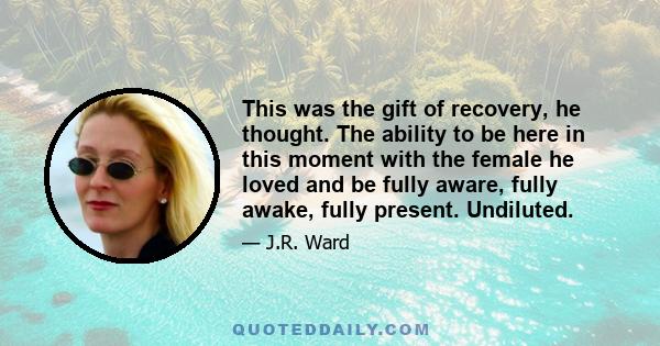 This was the gift of recovery, he thought. The ability to be here in this moment with the female he loved and be fully aware, fully awake, fully present. Undiluted.