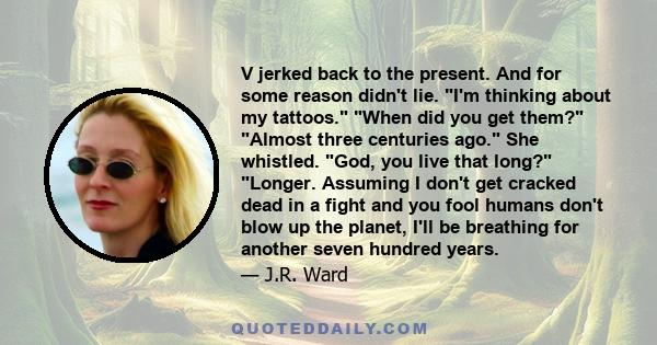 V jerked back to the present. And for some reason didn't lie. I'm thinking about my tattoos. When did you get them? Almost three centuries ago. She whistled. God, you live that long? Longer. Assuming I don't get cracked 