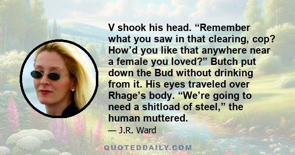 V shook his head. “Remember what you saw in that clearing, cop? How’d you like that anywhere near a female you loved?” Butch put down the Bud without drinking from it. His eyes traveled over Rhage’s body. “We’re going