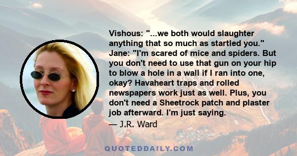 Vishous: ...we both would slaughter anything that so much as startled you. Jane: I'm scared of mice and spiders. But you don't need to use that gun on your hip to blow a hole in a wall if I ran into one, okay? Havaheart 