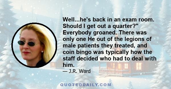 Well...he's back in an exam room. Should I get out a quarter? Everybody groaned. There was only one He out of the legions of male patients they treated, and coin bingo was typically how the staff decided who had to deal 