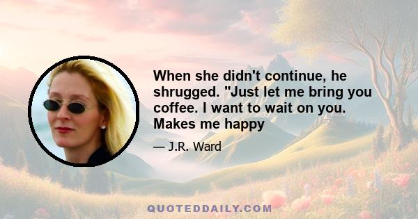 When she didn't continue, he shrugged. Just let me bring you coffee. I want to wait on you. Makes me happy