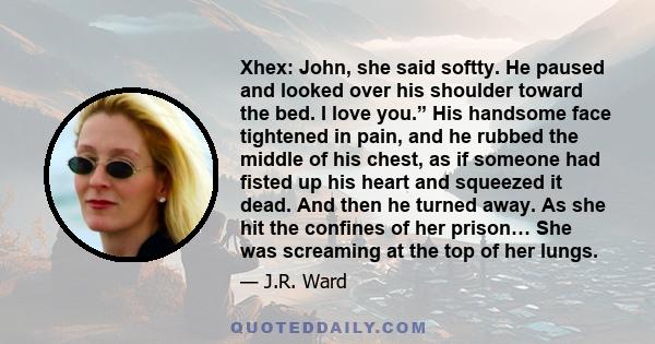 Xhex: John, she said softty. He paused and looked over his shoulder toward the bed. I love you.” His handsome face tightened in pain, and he rubbed the middle of his chest, as if someone had fisted up his heart and