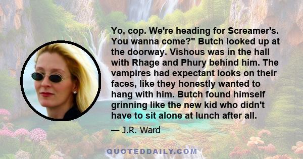 Yo, cop. We're heading for Screamer's. You wanna come? Butch looked up at the doorway. Vishous was in the hall with Rhage and Phury behind him. The vampires had expectant looks on their faces, like they honestly wanted