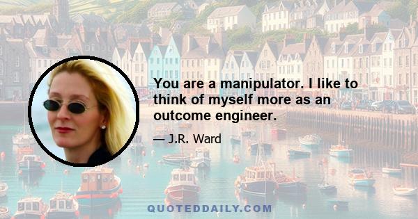 You are a manipulator. I like to think of myself more as an outcome engineer.