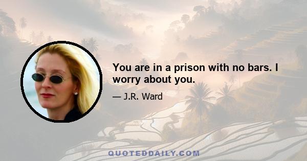 You are in a prison with no bars. I worry about you.