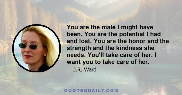 You are the male I might have been. You are the potential I had and lost. You are the honor and the strength and the kindness she needs. You'll take care of her. I want you to take care of her.