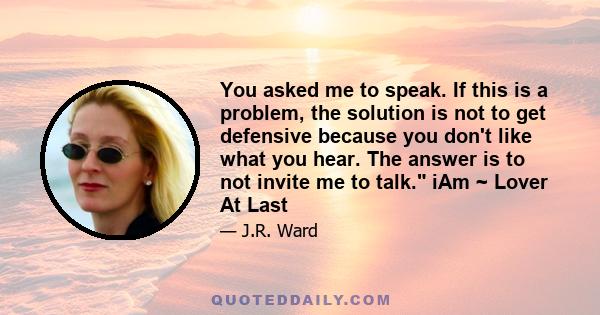 You asked me to speak. If this is a problem, the solution is not to get defensive because you don't like what you hear. The answer is to not invite me to talk. iAm ~ Lover At Last