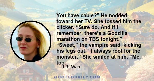 You have cable?” He nodded toward her TV. She tossed him the clicker. “Sure do. And if I remember, there’s a Godzilla marathon on TBS tonight.” “Sweet,” the vampire said, kicking his legs out. “I always root for the