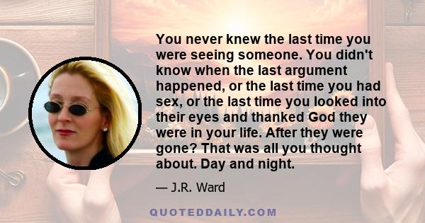 You never knew the last time you were seeing someone. You didn't know when the last argument happened, or the last time you had sex, or the last time you looked into their eyes and thanked God they were in your life.