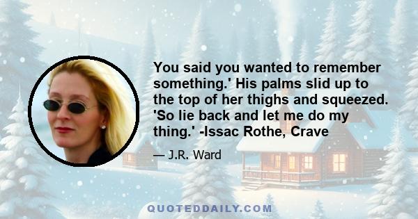 You said you wanted to remember something.' His palms slid up to the top of her thighs and squeezed. 'So lie back and let me do my thing.' -Issac Rothe, Crave