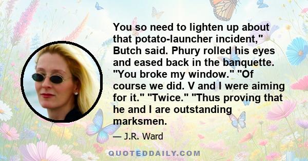 You so need to lighten up about that potato-launcher incident, Butch said. Phury rolled his eyes and eased back in the banquette. You broke my window. Of course we did. V and I were aiming for it. Twice. Thus proving