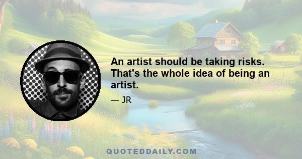 An artist should be taking risks. That's the whole idea of being an artist.